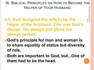 III. BIBLICAL PRINCIPLES ON HOW TO BECOME THE
HELPER OF YOUR HUSBAND.
A. God designed the wife to be the
helper of the husband. This was God’s
design. His design and plans are
always perfect.
God’s principle for man and woman is
to share equality of status but diversity
of role.
Both are important to God, but...One of
them had to be the head.
Monday,November30,
2015
7
 