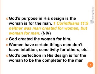 God’s purpose in His design is the
woman is for the man. 1 Corinthians 11:9
neither was man created for woman, but
woman for man. (NIV)
God created the woman for him.
Women have certain things men don’t
have: intuition, sensitivity for others, etc.
God’s perfection in His design is for the
woman to be the completer to the man
Monday,November30,
2015
8
 