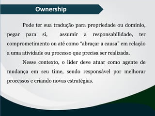 Ownership
Pode ter sua tradução para propriedade ou domínio,
pegar para si, assumir a responsabilidade, ter
comprometimento ou até como “abraçar a causa” em relação
a uma atividade ou processo que precisa ser realizada.
Nesse contexto, o líder deve atuar como agente de
mudança em seu time, sendo responsável por melhorar
processos e criando novas estratégias.
 