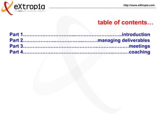 http://www.eXtropia.com
Part 1…………………………...………………………..introduction
Part 2….…………….……………...………managing deliverables
Part 3……………………………………….……….…….…meetings
Part 4………………………………………………..…….…coaching
table of contents…
 