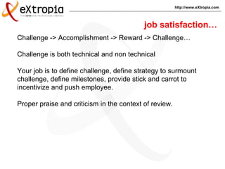 http://www.eXtropia.com
Challenge -> Accomplishment -> Reward -> Challenge…
Challenge is both technical and non technical
Your job is to define challenge, define strategy to surmount
challenge, define milestones, provide stick and carrot to
incentivize and push employee.
Proper praise and criticism in the context of review.
job satisfaction…
 