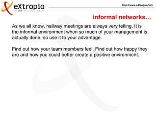 http://www.eXtropia.com
As we all know, hallway meetings are always very telling. It is
the informal environment when so much of your management is
actually done, so use it to your advantage.
Find out how your team members feel. Find out how happy they
are and how you could better create a positive environment.
informal networks…
 