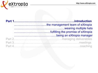 http://www.eXtropia.com
Part 1……………………………………..……………..introduction
………………………...…the management team of eXtropia
………………………………………...…wearing multiple hats
……….…………………...…fulfilling the promise of eXtropia
………………….……………...…being an eXtropia manager
Part 2….……….……….………….…………managing deliverables
Part 3…………..………………………………………….…meetings
Part 4…………..…………………………………………..…coaching
 