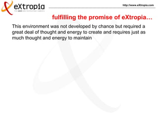 http://www.eXtropia.com
This environment was not developed by chance but required a
great deal of thought and energy to create and requires just as
much thought and energy to maintain
fulfilling the promise of eXtropia…
 