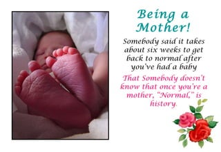 Somebody said it takes about six weeks to get back to normal after you’ve had a baby That Somebody doesn’t know that once you’re a mother, “Normal,” is history . Being a Mother! 