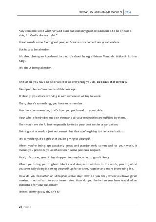BEING AN ABRAHAM LINCOLN 2014
2 | P a g e
“My concern is not whether God is on our side; my greatest concern is to be on God's
side, for God is always right.”
Great words come from great people. Great words come from great leaders.
But how to be a leader.
It’s about being an Abraham Lincoln. It’s about being a Nelson Mandela. A Martin Luther
King.
It’s about being a leader.
First of all, you have to be a rock star at everything you do. Be a rock star at work.
Most people can’t understand this concept.
Probably, you all are working in somewhere or willing to work.
Then, there’s something, you have to remember.
You have to remember, that’s how you put bread on your table.
Your whole family depends on them and all your necessities are fulfilled by them.
Then you have the fullest responsibility to do your best to the organization.
Being great at work is just not something that you’re giving to the organization.
It’s something. It’s a gift that you’re giving to yourself.
When you’re being spectacularly great and passionately committed to your work, it
means you promote yourself and earn some personal respect.
Yeah, of course, good things happen to people, who do good things.
When you bring your highest talents and deepest devotion to the work, you do, what
you are really doing is setting yourself up for a richer, happier and more interesting life.
How do you feel after an ultra-productive day? How do you feel, when you have given
maximum out of you to your teammates. How do you feel when you have travelled an
extra mile for your customer?
It feels pretty good, ah, isn’t it?
 