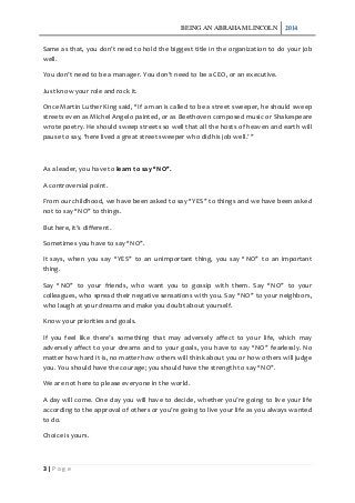 BEING AN ABRAHAM LINCOLN 2014
3 | P a g e
Same as that, you don’t need to hold the biggest title in the organization to do your job
well.
You don’t need to be a manager. You don’t need to be a CEO, or an executive.
Just know your role and rock it.
Once Martin Luther King said, “If a man is called to be a street sweeper, he should sweep
streets even as Michel Angelo painted, or as Beethoven composed music or Shakespeare
wrote poetry. He should sweep streets so well that all the hosts of heaven and earth will
pause to say, ‘here lived a great street sweeper who did his job well.’ ”
As a leader, you have to learn to say “NO”.
A controversial point.
From our childhood, we have been asked to say “YES” to things and we have been asked
not to say “NO” to things.
But here, it’s different.
Sometimes you have to say “NO”.
It says, when you say “YES” to an unimportant thing, you say “NO” to an important
thing.
Say “NO” to your friends, who want you to gossip with them. Say “NO” to your
colleagues, who spread their negative sensations with you. Say “NO” to your neighbors,
who laugh at your dreams and make you doubt about yourself.
Know your priorities and goals.
If you feel like there’s something that may adversely affect to your life, which may
adversely affect to your dreams and to your goals, you have to say “NO” fearlessly. No
matter how hard it is, no matter how others will think about you or how others will judge
you. You should have the courage; you should have the strength to say “NO”.
We are not here to please everyone in the world.
A day will come. One day you will have to decide, whether you’re going to live your life
according to the approval of others or you’re going to live your life as you always wanted
to do.
Choice is yours.
 