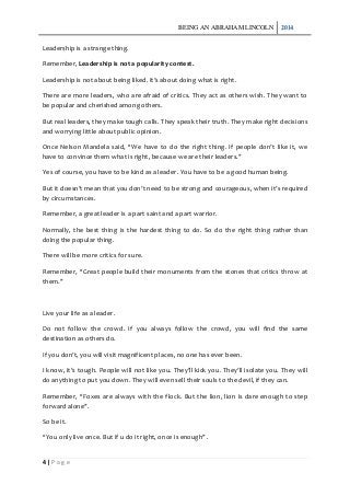 BEING AN ABRAHAM LINCOLN 2014
4 | P a g e
Leadership is a strange thing.
Remember, Leadership is not a popularity contest.
Leadership is not about being liked. It’s about doing what is right.
There are more leaders, who are afraid of critics. They act as others wish. They want to
be popular and cherished among others.
But real leaders, they make tough calls. They speak their truth. They make right decisions
and worrying little about public opinion.
Once Nelson Mandela said, “We have to do the right thing. If people don’t like it, we
have to convince them what is right, because we are their leaders.”
Yes of course, you have to be kind as a leader. You have to be a good human being.
But it doesn’t mean that you don’t need to be strong and courageous, when it’s required
by circumstances.
Remember, a great leader is a part saint and a part warrior.
Normally, the best thing is the hardest thing to do. So do the right thing rather than
doing the popular thing.
There will be more critics for sure.
Remember, “Great people build their monuments from the stones that critics throw at
them.”
Live your life as a leader.
Do not follow the crowd. If you always follow the crowd, you will find the same
destination as others do.
If you don’t, you will visit magnificent places, no one has ever been.
I know, it’s tough. People will not like you. They’ll kick you. They’ll isolate you. They will
do anything to put you down. They will even sell their souls to the devil, if they can.
Remember, “Foxes are always with the flock. But the lion, lion is dare enough to step
forward alone”.
So be it.
“You only live once. But if u do it right, once is enough”.
 