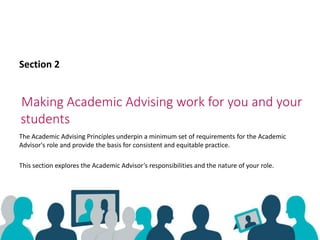 Making Academic Advising work for you and your
students
Section 2
The Academic Advising Principles underpin a minimum set of requirements for the Academic
Advisor's role and provide the basis for consistent and equitable practice.
This section explores the Academic Advisor’s responsibilities and the nature of your role.
 