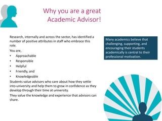 Why you are a great
Academic Advisor!
Research, internally and across the sector, has identified a
number of positive attributes in staff who embrace this
role.
You are,
• Approachable
• Responsible
• Helpful
• Friendly, and
• Knowledgeable
Students value advisors who care about how they settle
into university and help them to grow in confidence as they
develop through their time at university.
They value the knowledge and experience that advisors can
share.
Many academics believe that
challenging, supporting, and
encouraging their students
academically is central to their
professional motivation.
 