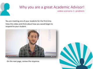 Why you are a great Academic Advisor!
video scenario 1: problem
You are meeting one of your students for the first time.
View this video and think about how you would begin to
respond to your student.
On the next page, review the response.
 