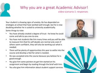 Your student is showing signs of anxiety. He has depended on
strategies at school that have worked well enough, but he is now
doubting whether he is suited to university academically.
Some things to note:
• You have already created a degree of trust - he knew he could
come and talk to you one-to-one.
• You have met students like him many times and you will be able
to reassure him that his self-doubts are normal and, even if
others seem confident, they will also be working out what is
needed.
• There will be plenty of opportunities this year to settle into the
course and develop a feel for what is needed.
• He was accepted onto the course because you believe he is
good enough.
• You give him some pointers to get him started on his
assignment and begin by reading through the brief with him.
• You also give him information about student support services.
Why you are a great Academic Advisor!
video scenario 1: responses
 