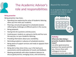The Academic Advisor's
role and responsibilities
Being proactive
Being proactive may mean,
• Spending time explaining the value of Academic Advising
when you first meet your students;
• Planning a structured approach to scheduled sessions
reflecting key challenges at different points in the course;
• Being prepared;
• Having time for questions and discussion;
• Involving your students as a group to clarify and fine-tune
the way you run your Academic Advising;
• Providing information about your availability;
• Reminding students in advance of scheduled sessions;
• Being aware of support services and ready to signpost them
to students;
• Being alert at key stress times, e.g. in the lead up to
assessments and the publication of results and feedback;
• Meeting periodically with other Academic Advisors to
discuss good practice, emerging issues, and consistency.
Beyond the minimum
As an Academic Advisor you are
accessible and ready to make
proactive interventions.
Activity:
What else does being a
proactive Academic Advisor
mean?
List other good proactive
practices that would work for
you. Discuss these with
colleagues to ensure
consistency across your area.
 