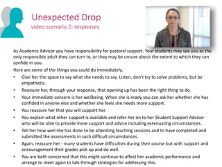 As Academic Advisor you have responsibility for pastoral support. Your students may see you as the
only responsible adult they can turn to, or they may be unsure about the extent to which they can
confide in you.
Here are some of the things you could do immediately,
• Give her the space to say what she needs to say. Listen, don't try to solve problems, but be
empathetic.
• Reassure her, through your response, that opening up has been the right thing to do.
• Your immediate concern is her wellbeing. When she is ready you can ask her whether she has
confided in anyone else and whether she feels she needs more support.
• You reassure her that you will support her.
• You explain what other support is available and refer her on to her Student Support Advisor
who will be able to provide more support and advice including extenuating circumstances.
• Tell her how well she has done to be attending teaching sessions and to have completed and
submitted the assessments in such difficult circumstances.
• Again, reassure her - many students have difficulties during their course but with support and
encouragement their grades pick up and do well.
• You are both concerned that this might continue to affect her academic performance and
arrange to meet again to talk through strategies for addressing this.
Unexpected Drop
video scenario 2: responses
 