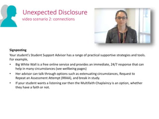 Signposting
Your student's Student Support Advisor has a range of practical supportive strategies and tools.
For example,
• Big White Wall is a free online service and provides an immediate, 24/7 response that can
help in many circumstances (see wellbeing pages)
• Her advisor can talk through options such as extenuating circumstances, Request to
Repeat an Assessment Attempt (RRAA), and break in study.
• If your student wants a listening ear then the Multifaith Chaplaincy is an option, whether
they have a faith or not.
Unexpected Disclosure
video scenario 2: connections
 
