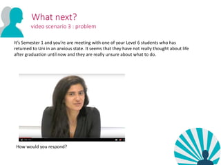 What next?
video scenario 3 : problem
It’s Semester 1 and you’re are meeting with one of your Level 6 students who has
returned to Uni in an anxious state. It seems that they have not really thought about life
after graduation until now and they are really unsure about what to do.
How would you respond?
 