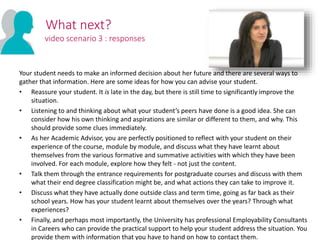 Your student needs to make an informed decision about her future and there are several ways to
gather that information. Here are some ideas for how you can advise your student.
• Reassure your student. It is late in the day, but there is still time to significantly improve the
situation.
• Listening to and thinking about what your student’s peers have done is a good idea. She can
consider how his own thinking and aspirations are similar or different to them, and why. This
should provide some clues immediately.
• As her Academic Advisor, you are perfectly positioned to reflect with your student on their
experience of the course, module by module, and discuss what they have learnt about
themselves from the various formative and summative activities with which they have been
involved. For each module, explore how they felt - not just the content.
• Talk them through the entrance requirements for postgraduate courses and discuss with them
what their end degree classification might be, and what actions they can take to improve it.
• Discuss what they have actually done outside class and term time, going as far back as their
school years. How has your student learnt about themselves over the years? Through what
experiences?
• Finally, and perhaps most importantly, the University has professional Employability Consultants
in Careers who can provide the practical support to help your student address the situation. You
provide them with information that you have to hand on how to contact them.
What next?
video scenario 3 : responses
 
