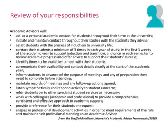 Review of your responsibilities
Academic Advisors will:
• act as a personal academic contact for students throughout their time at the university;
• initiate and maintain contact throughout their studies with the students they advise;
• assist students with the process of induction to university life;
• contact their students a minimum of 3 times in each year of study: in the first 3 weeks
of the academic year to support induction and transition, and once in each semester to
review academic progress and offer advice to support their students' success;
• identify times to be available to meet with their students;
• communicate their availability and contact details clearly at the start of the academic
year;
• inform students in advance of the purpose of meetings and any of preparation they
need to complete before attending;
• maintain records of meetings and any follow-up actions agreed;
• listen sympathetically and respond actively to student concerns;
• refer students on to other specialist student services as necessary;
• work with colleagues (academic and professional) to provide a comprehensive,
consistent and effective approach to academic support;
• provide a reference for their students on request;
• engage in professional development activities in order to meet requirements of the role
and maintain their professional standing as an Academic Advisor.
from the Sheffield Hallam University’s Academic Advice Framework (2018)
 