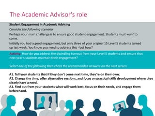 Student Engagement in Academic Advising
Consider the following scenario
Perhaps your main challenge is to ensure good student engagement. Students must want to
come.
Initially you had a good engagement, but only three of your original 15 Level 5 students turned
up last week. You know you need to address this - but how?
Activity: How do you address the dwindling turnout from your Level 5 students and ensure that
next year’s students maintain their engagement?
Select one of the following then check the recommended answers on the next screen.
The Academic Advisor's role
A1. Tell your students that if they don't come next time, they're on their own.
A2. Change the time, offer alternative sessions, and focus on practical skills development where they
clearly have a need.
A3. Find out from your students what will work best, focus on their needs, and engage them
beforehand.
 
