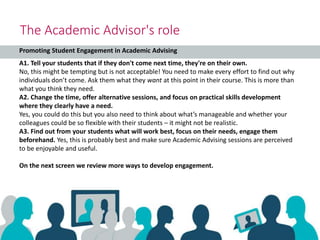 The Academic Advisor's role
A1. Tell your students that if they don't come next time, they're on their own.
No, this might be tempting but is not acceptable! You need to make every effort to find out why
individuals don’t come. Ask them what they want at this point in their course. This is more than
what you think they need.
A2. Change the time, offer alternative sessions, and focus on practical skills development
where they clearly have a need.
Yes, you could do this but you also need to think about what’s manageable and whether your
colleagues could be so flexible with their students – it might not be realistic.
A3. Find out from your students what will work best, focus on their needs, engage them
beforehand. Yes, this is probably best and make sure Academic Advising sessions are perceived
to be enjoyable and useful.
On the next screen we review more ways to develop engagement.
Promoting Student Engagement in Academic Advising
 