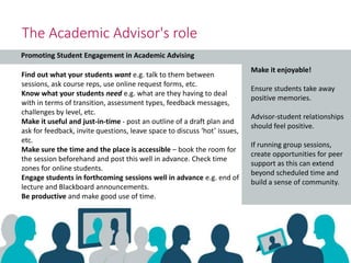 Promoting Student Engagement in Academic Advising
The Academic Advisor's role
Find out what your students want e.g. talk to them between
sessions, ask course reps, use online request forms, etc.
Know what your students need e.g. what are they having to deal
with in terms of transition, assessment types, feedback messages,
challenges by level, etc.
Make it useful and just-in-time - post an outline of a draft plan and
ask for feedback, invite questions, leave space to discuss ‘hot’ issues,
etc.
Make sure the time and the place is accessible – book the room for
the session beforehand and post this well in advance. Check time
zones for online students.
Engage students in forthcoming sessions well in advance e.g. end of
lecture and Blackboard announcements.
Be productive and make good use of time.
Make it enjoyable!
Ensure students take away
positive memories.
Advisor-student relationships
should feel positive.
If running group sessions,
create opportunities for peer
support as this can extend
beyond scheduled time and
build a sense of community.
 