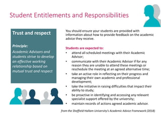 Student Entitlements and Responsibilities
You should ensure your students are provided with
information about how to provide feedback on the academic
advice they receive.
Students are expected to:
• attend all scheduled meetings with their Academic
Advisor;
• communicate with their Academic Advisor if for any
reason they are unable to attend these meetings or
reschedule the meeting at an agreed alternative time;
• take an active role in reflecting on their progress and
managing their own academic and professional
development;
• take the initiative in raising difficulties that impact their
ability to study;
• be proactive in identifying and accessing any relevant
specialist support offered by the university;
• maintain records of actions agreed academic advisor.
from the Sheffield Hallam University’s Academic Advice Framework (2018)
Trust and respect
Principle:
Academic Advisors and
students strive to develop
an effective working
relationship based on
mutual trust and respect
 