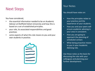 Next Steps
You have considered,
• the essential information needed to be an Academic
Advisor at Sheffield Hallam University and how this is
based on a set of established principles.
• your role, its associated responsibilities and good
practices
• some aspects of what this role means to you and your
own students in practice.
Your Notes
You should have notes on:
• How the principles relate to
your practice and the
experience of your students.
• How you and your peers will
ensure academic advising in
your area in consistent.
• How you are going to
approach the planning of
scheduled contact.
• What being proactive means
to you in your Academic
Advising role.
Use these notes as the basis for
discussing the role with your
colleagues and planning your
further development.
 
