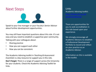 Next Steps
Speak to your line manager or your Faculty's Senior Advisor
about further development opportunities.
You may still have important questions about this role. It’s not
easy and you need to establish a supportive peer community.
Talking with your colleagues about:
• Sharing practice
• How you can support each other
• How you can be consistent.
The Academic Advising toolkit in Teaching & Assessment
Essentials is a key resource to support you in this role.
Don’t forget: There is a range of support across the University
for your students. Check the Academic Advising Toolkit for
links.
Links
Academic Advising toolkit:
https://blogs.shu.ac.uk/
academicadvising/
There are opportunities for
you to seek accreditation in
this role based upon your
experience.
We strongly encourage all
Academic Advisors to establish
a Professional Development
Portfolio to record and reflect
on your practice as an
Academic Advisor.
Information on this is available
in the toolkit.
 