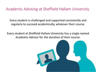 Academic Advising at Sheffield Hallam University
Every student is challenged and supported consistently and
regularly to succeed academically, whatever their course.
Every student at Sheffield Hallam University has a single named
Academic Advisor for the duration of their course.
Advice
 