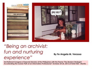 “Being an archivist:
fun and nurturing
experience”

By Fe Angela M. Verzosa

3rd National Congress of Special Libraries of the Philippines with the theme "The Modern Strategist:
Accelerating the Career Path of an Information Professional” October 24-25, 2013 at Hotel H20 - Manila

 