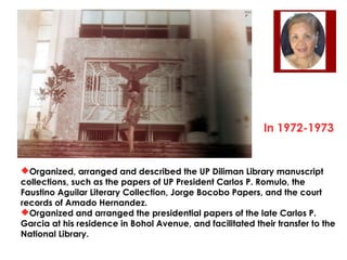In 1972-1973

Organized, arranged and described the UP Diliman Library manuscript
collections, such as the papers of UP President Carlos P. Romulo, the
Faustino Aguilar Literary Collection, Jorge Bocobo Papers, and the court
records of Amado Hernandez.
Organized and arranged the presidential papers of the late Carlos P.
Garcia at his residence in Bohol Avenue, and facilitated their transfer to the
National Library.

 
