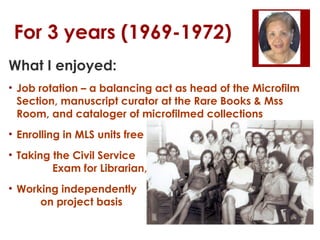 For 3 years (1969-1972)
What I enjoyed:
• Job rotation – a balancing act as head of the Microfilm
Section, manuscript curator at the Rare Books & Mss
Room, and cataloger of microfilmed collections
• Enrolling in MLS units free
• Taking the Civil Service
Exam for Librarian, and
• Working independently
on project basis

 