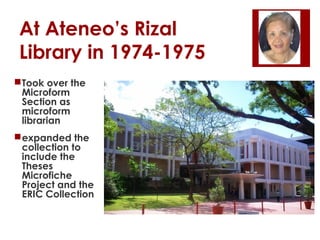 At Ateneo’s Rizal
Library in 1974-1975
Took over the
Microform
Section as
microform
librarian
expanded the
collection to
include the
Theses
Microfiche
Project and the
ERIC Collection

 