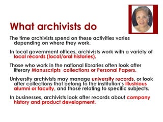 What archivists do
The time archivists spend on these activities varies
depending on where they work.
In local government offices, archivists work with a variety of
local records (local/oral histories).
Those who work in the national libraries often look after
literary Manuscripts collections or Personal Papers.
University archivists may manage university records, or look
after collections that belong to the institution’s illustrious
alumni or faculty, and those relating to specific subjects.
In businesses, archivists look after records about company
history and product development.

 