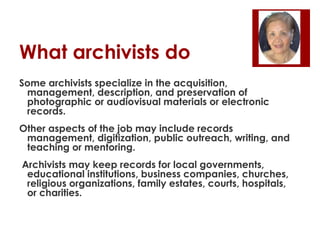 What archivists do
Some archivists specialize in the acquisition,
management, description, and preservation of
photographic or audiovisual materials or electronic
records.
Other aspects of the job may include records
management, digitization, public outreach, writing, and
teaching or mentoring.
Archivists may keep records for local governments,
educational institutions, business companies, churches,
religious organizations, family estates, courts, hospitals,
or charities.

 