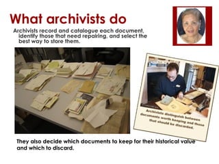 What archivists do
Archivists record and catalogue each document,
identify those that need repairing, and select the
best way to store them.

They also decide which documents to keep for their historical value
and which to discard.

 