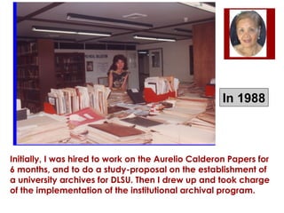 In 1988

Initially, I was hired to work on the Aurelio Calderon Papers for
6 months, and to do a study-proposal on the establishment of
a university archives for DLSU. Then I drew up and took charge
of the implementation of the institutional archival program.

 
