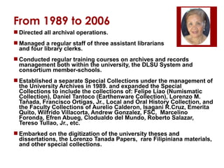 From 1989 to 2006
 Directed all archival operations.
 Managed a regular staff of three assistant librarians
and four library clerks.
 Conducted regular training courses on archives and records
management both within the university, the DLSU System and
consortium member-schools.
 Established a separate Special Collections under the management of
the University Archives in 1989. and expanded the Special
Collections to include the collections of: Felipe Liao (Numismatic
Collection), Daniel Tantoco (Earthenware Collection), Lorenzo M.
Taňada, Francisco Ortigas, Jr., Local and Oral History Collection, and
the Faculty Collections of Aurelio Calderon, Isagani R.Cruz, Emerita
Quito, Wilfrido Villacorta, Andrew Gonzalez, FSC, Marcelino
Foronda, Efren Abueg, Clodualdo del Mundo, Roberto Salazar,
Tereso Tullao, Jr., etc.
 Embarked on the digitization of the university theses and
dissertations, the Lorenzo Tanada Papers, rare Filipiniana materials,
and other special collections.

 