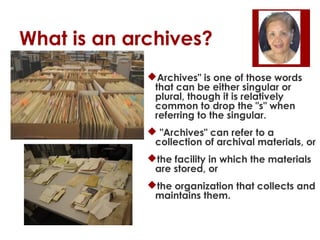 What is an archives?
Archives" is one of those words
that can be either singular or
plural, though it is relatively
common to drop the "s" when
referring to the singular.
 "Archives" can refer to a
collection of archival materials, or
the facility in which the materials
are stored, or
the organization that collects and
maintains them.

 