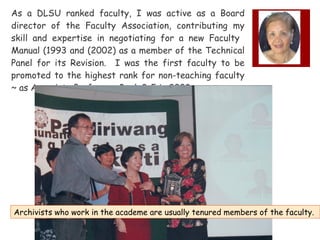 As a DLSU ranked faculty, I was active as a Board
director of the Faculty Association, contributing my
skill and expertise in negotiating for a new Faculty
Manual (1993 and (2002) as a member of the Technical
Panel for its Revision. I was the first faculty to be
promoted to the highest rank for non-teaching faculty
~ as Associate Professor, Rank 3-5 in 2003.

Archivists who work in the academe are usually tenured members of the faculty.

 