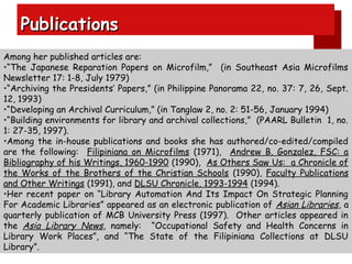 Publications
Among her published articles are:
•“The Japanese Reparation Papers on Microfilm,” (in Southeast Asia Microfilms
Newsletter 17: 1-8, July 1979)
•“Archiving the Presidents’ Papers,” (in Philippine Panorama 22, no. 37: 7, 26, Sept.
12, 1993)
•“Developing an Archival Curriculum,” (in Tanglaw 2, no. 2: 51-56, January 1994)
•“Building environments for library and archival collections,” (PAARL Bulletin 1, no.
1: 27-35, 1997).
•Among the in-house publications and books she has authored/co-edited/compiled
are the following: Filipiniana on Microfilms (1971), Andrew B. Gonzalez, FSC: a
Bibliography of his Writings, 1960-1990 (1990), As Others Saw Us: a Chronicle of
the Works of the Brothers of the Christian Schools (1990), Faculty Publications
and Other Writings (1991), and DLSU Chronicle, 1993-1994 (1994).
•Her recent paper on “Library Automation And Its Impact On Strategic Planning
For Academic Libraries” appeared as an electronic publication of Asian Libraries, a
quarterly publication of MCB University Press (1997). Other articles appeared in
the Asia Library News, namely: “Occupational Safety and Health Concerns in
Library Work Places”, and “The State of the Filipiniana Collections at DLSU
Library”.

 