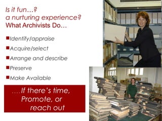 Is it fun…?
a nurturing experience?
What Archivists Do…
Identify/appraise
Acquire/select
Arrange and describe
Preserve
Make Available
....

If there’s time,
Promote, or
reach out

 