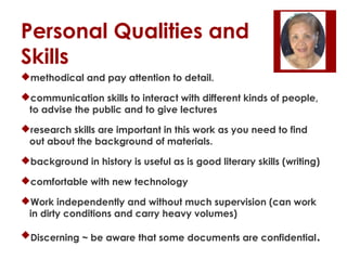 Personal Qualities and
Skills
methodical and pay attention to detail.
communication skills to interact with different kinds of people,
to advise the public and to give lectures
research skills are important in this work as you need to find
out about the background of materials.
background in history is useful as is good literary skills (writing)
comfortable with new technology
Work independently and without much supervision (can work
in dirty conditions and carry heavy volumes)
Discerning ~ be aware that some documents are confidential.

 