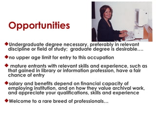 Opportunities
Undergraduate degree necessary, preferably in relevant
discipline or field of study; graduate degree is desirable….
no upper age limit for entry to this occupation
 mature entrants with relevant skills and experience, such as
that gained in library or information profession, have a fair
chance of entry
salary and benefits depend on financial capacity of
employing institution, and on how they value archival work,
and appreciate your qualifications, skills and experience
Welcome to a rare breed of professionals…

 
