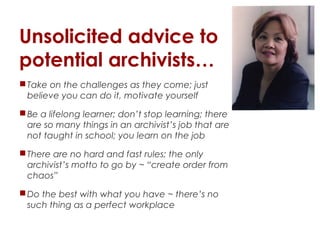 Unsolicited advice to
potential archivists…
 Take on the challenges as they come; just
believe you can do it, motivate yourself
 Be a lifelong learner; don’t stop learning; there
are so many things in an archivist’s job that are
not taught in school; you learn on the job
 There are no hard and fast rules; the only
archivist’s motto to go by ~ “create order from
chaos”
 Do the best with what you have ~ there’s no
such thing as a perfect workplace

 