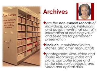 Archives
are the non-current records of
individuals, groups, institutions,
and governments that contain
information of enduring value
and selected for permanent
preservation
Include unpublished letters,
diaries, and other manuscripts
photographs, films, video and
sound recordings, maps and
plans, computer tapes and
similar electronic records, and
video and optical disks

 