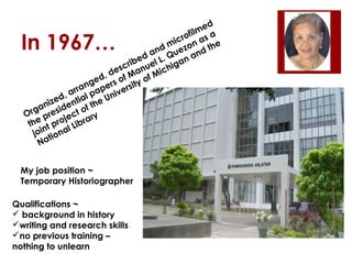 ed
lm a
fi
cro n as
e
mi zo
nd ue nd t h
a
e d l L. Q a n a
ib
scr anue ichig
e
,d fM fM
d
ge ers o sity o
an
r
arr l pap nive
,
zed entia the U
ni
ga resid t of
Or p
c
y
e proje ibrar
th t
lL
n
joi tiona
Na

In 1967…

My job position ~
Temporary Historiographer
Qualifications ~
 background in history
writing and research skills
no previous training –
nothing to unlearn

 
