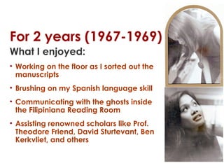 For 2 years (1967-1969)
What I enjoyed:
• Working on the floor as I sorted out the
manuscripts
• Brushing on my Spanish language skill
• Communicating with the ghosts inside
the Filipiniana Reading Room
• Assisting renowned scholars like Prof.
Theodore Friend, David Sturtevant, Ben
Kerkvliet, and others

 