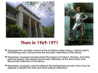 Then in 1969-1971
 Organized the microfilm section of the UP Diliman Main Library, trained staff to
microfilming work, and serviced the microfilm collections of the Library.
 Organized, arranged and described the papers of Carlos P. Romulo, and other
personal papers and private manuscript collections at the Rare Books and
Manuscript collection of the Library.
 Organized, arranged, and microfilmed the Hukbalahap records of the Court of
Appeals in Manila City Hall, and other radical collections.

 