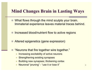Mind Changes Brain in Lasting Ways
  What flows through the mind sculpts your brain.
  Immaterial experience leaves material traces behind.

  Increased blood/nutrient flow to active regions


  Altered epigenetics (gene expression)


  “Neurons that fire together wire together.”
       Increasing excitability of active neurons
       Strengthening existing synapses
       Building new synapses; thickening cortex
       Neuronal “pruning” - “use it or lose it”     11
 